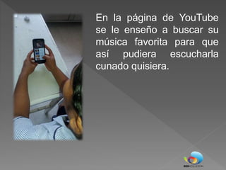 En la página de YouTube
se le enseño a buscar su
música favorita para que
así pudiera escucharla
cunado quisiera.
 