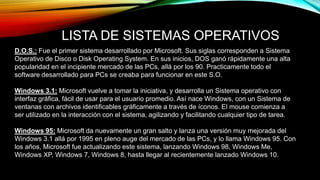 LISTA DE SISTEMAS OPERATIVOS
D.O.S.: Fue el primer sistema desarrollado por Microsoft. Sus siglas corresponden a Sistema
Operativo de Disco o Disk Operating System. En sus inicios, DOS ganó rápidamente una alta
popularidad en el incipiente mercado de las PCs, allá por los 90. Practicamente todo el
software desarrollado para PCs se creaba para funcionar en este S.O.
Windows 3.1: Microsoft vuelve a tomar la iniciativa, y desarrolla un Sistema operativo con
interfaz gráfica, fácil de usar para el usuario promedio. Así nace Windows, con un Sistema de
ventanas con archivos identificables gráficamente a través de íconos. El mouse comienza a
ser utilizado en la interacción con el sistema, agilizando y facilitando cualquier tipo de tarea.
Windows 95: Microsoft da nuevamente un gran salto y lanza una versión muy mejorada del
Windows 3.1 allá por 1995 en pleno auge del mercado de las PCs, y lo llama Windows 95. Con
los años, Microsoft fue actualizando este sistema, lanzando Windows 98, Windows Me,
Windows XP, Windows 7, Windows 8, hasta llegar al recientemente lanzado Windows 10.
 
