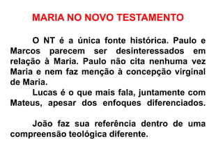 MARIA NO NOVO TESTAMENTO
O NT é a única fonte histórica. Paulo e
Marcos parecem ser desinteressados em
relação à Maria. Paulo não cita nenhuma vez
Maria e nem faz menção à concepção virginal
de Maria.
Lucas é o que mais fala, juntamente com
Mateus, apesar dos enfoques diferenciados.
João faz sua referência dentro de uma
compreensão teológica diferente.
 