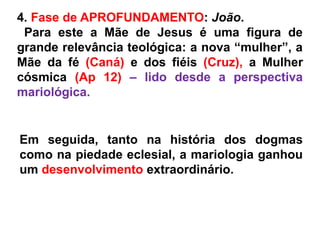 4. Fase de APROFUNDAMENTO: João.
Para este a Mãe de Jesus é uma figura de
grande relevância teológica: a nova “mulher”, a
Mãe da fé (Caná) e dos fiéis (Cruz), a Mulher
cósmica (Ap 12) – lido desde a perspectiva
mariológica.
Em seguida, tanto na história dos dogmas
como na piedade eclesial, a mariologia ganhou
um desenvolvimento extraordinário.
 