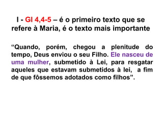 I - Gl 4,4-5 – é o primeiro texto que se
refere à Maria, é o texto mais importante
“Quando, porém, chegou a plenitude do
tempo, Deus enviou o seu Filho. Ele nasceu de
uma mulher, submetido à Lei, para resgatar
aqueles que estavam submetidos à lei, a fim
de que fôssemos adotados como filhos”.
 