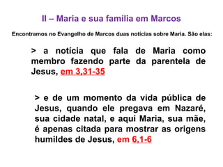 II – Maria e sua família em Marcos
Encontramos no Evangelho de Marcos duas notícias sobre Maria. São elas:
> a notícia que fala de Maria como
membro fazendo parte da parentela de
Jesus, em 3,31-35
> e de um momento da vida pública de
Jesus, quando ele pregava em Nazaré,
sua cidade natal, e aqui Maria, sua mãe,
é apenas citada para mostrar as origens
humildes de Jesus, em 6,1-6
 