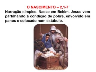 O NASCIMENTO – 2,1-7
Narração simples. Nasce em Belém. Jesus vem
partilhando a condição de pobre, envolvido em
panos e colocado num estábulo.
 