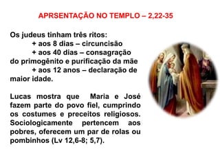 APRSENTAÇÃO NO TEMPLO – 2,22-35
Os judeus tinham três ritos:
+ aos 8 dias – circuncisão
+ aos 40 dias – consagração
do primogênito e purificação da mãe
+ aos 12 anos – declaração de
maior idade.
Lucas mostra que Maria e José
fazem parte do povo fiel, cumprindo
os costumes e preceitos religiosos.
Sociologicamente pertencem aos
pobres, oferecem um par de rolas ou
pombinhos (Lv 12,6-8; 5,7).
 