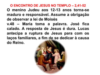 O ENCONTRO DE JESUS NO TEMPLO – 2,41-52
O menino Judeu aos 12-13 anos torna-se
maduro e responsável. Assume a obrigação
de observar a lei de Moisés
v.48 – Maria toma a palavra. José fica
calado. A resposta de Jesus é dura. Lucas
antecipa a ruptura de Jesus para com os
laços familiares, a fim de se dedicar à causa
do Reino.
 