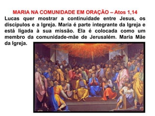 MARIA NA COMUNIDADE EM ORAÇÃO – Atos 1,14
Lucas quer mostrar a continuidade entre Jesus, os
discípulos e a Igreja. Maria é parte integrante da Igreja e
está ligada à sua missão. Ela é colocada como um
membro da comunidade-mãe de Jerusalém. Maria Mãe
da Igreja.
 