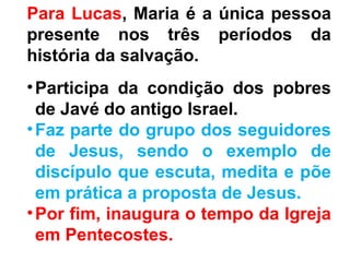 Para Lucas, Maria é a única pessoa
presente nos três períodos da
história da salvação.
•Participa da condição dos pobres
de Javé do antigo Israel.
•Faz parte do grupo dos seguidores
de Jesus, sendo o exemplo de
discípulo que escuta, medita e põe
em prática a proposta de Jesus.
•Por fim, inaugura o tempo da Igreja
em Pentecostes.
 