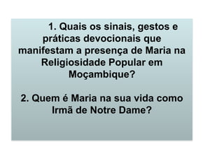 1. Quais os sinais, gestos e
práticas devocionais que
manifestam a presença de Maria na
Religiosidade Popular em
Moçambique?
2. Quem é Maria na sua vida como
Irmã de Notre Dame?
 