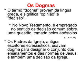 Os Dogmas
• O termo “dogma” provém da língua
grega, e significa “opinião” e
“decisão”.
• No Novo Testamento, é empregado
no sentido de decisão comum sobre
uma questão, tomada pelos apóstolos
(cf. At 15,28).
• Os Padres da Igreja, antigos
escritores eclesiásticos, usavam
dogma para designar o conjunto dos
ensinamentos e das normas de Jesus
e também uma decisão da Igreja.
 
