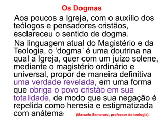 Os Dogmas
Aos poucos a Igreja, com o auxílio dos
teólogos e pensadores cristãos,
esclareceu o sentido de dogma.
Na linguagem atual do Magistério e da
Teologia, o ‘dogma’ é uma doutrina na
qual a Igreja, quer com um juízo solene,
mediante o magistério ordinário e
universal, propor de maneira definitiva
uma verdade revelada, em uma forma
que obriga o povo cristão em sua
totalidade, de modo que sua negação é
repelida como heresia e estigmatizada
com anátema” (Marcelo Semeraro, professor de teologia).
 