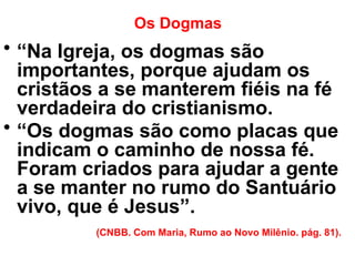 Os Dogmas
• “Na Igreja, os dogmas são
importantes, porque ajudam os
cristãos a se manterem fiéis na fé
verdadeira do cristianismo.
• “Os dogmas são como placas que
indicam o caminho de nossa fé.
Foram criados para ajudar a gente
a se manter no rumo do Santuário
vivo, que é Jesus”.
(CNBB. Com Maria, Rumo ao Novo Milênio. pág. 81).
 