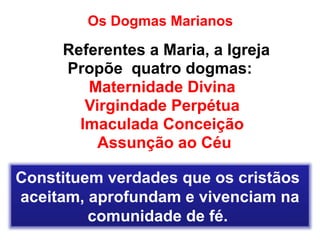 Os Dogmas Marianos
Referentes a Maria, a Igreja
Propõe quatro dogmas:
Maternidade Divina
Virgindade Perpétua
Imaculada Conceição
Assunção ao Céu
Constituem verdades que os cristãos
aceitam, aprofundam e vivenciam na
comunidade de fé.
 