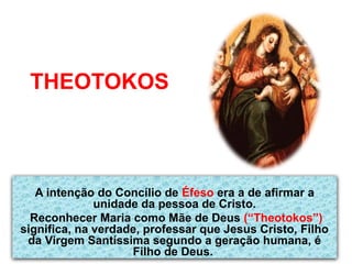 THEOTOKOS
A intenção do Concílio de Éfeso era a de afirmar a
unidade da pessoa de Cristo.
Reconhecer Maria como Mãe de Deus (“Theotokos”)
significa, na verdade, professar que Jesus Cristo, Filho
da Virgem Santíssima segundo a geração humana, é
Filho de Deus.
 