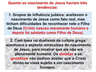 Quanto ao nascimento de Jesus haviam três
tendências:
1. Grupos de influência judaica: aceitavam o
nascimento de Jesus como fato real, mas
tinham dificuldades de reconhecer nele o Filho
de Deus (Cristo nasceu meramente humano e
depois foi adotado como Filho de Deus).
2. Com base no dualismo da cultura grega:
acentuava o aspecto miraculoso do nascimento
de Jesus, para mostrar que ele não era
plenamente humano. Os docetas e os
gnósticos não podiam aceitar que o Cristo
divino se visse sujeito a um nascimento
humano.
 