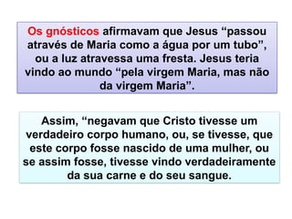 Assim, “negavam que Cristo tivesse um
verdadeiro corpo humano, ou, se tivesse, que
este corpo fosse nascido de uma mulher, ou
se assim fosse, tivesse vindo verdadeiramente
da sua carne e do seu sangue.
Os gnósticos afirmavam que Jesus “passou
através de Maria como a água por um tubo”,
ou a luz atravessa uma fresta. Jesus teria
vindo ao mundo “pela virgem Maria, mas não
da virgem Maria”.
 