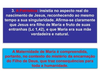 A Maternidade de Maria é compreendida,
portanto, no contexto do mistério da encarnação
do Filho de Deus, que traz consequências para
toda a humanidade.
3. A Patrística: insistia no aspecto real do
nascimento de Jesus, reconhecendo ao mesmo
tempo a sua singularidade. Afirma-se claramente
que Jesus era filho de Maria e fruto de suas
entranhas (Lc 1,42), e que Maria era sua mãe
verdadeira e natural.
 