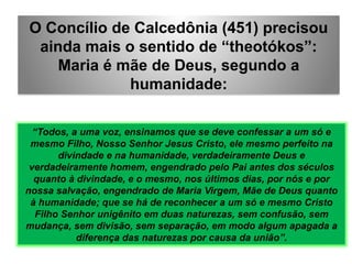 O Concílio de Calcedônia (451) precisou
ainda mais o sentido de “theotókos”:
Maria é mãe de Deus, segundo a
humanidade:
“Todos, a uma voz, ensinamos que se deve confessar a um só e
mesmo Filho, Nosso Senhor Jesus Cristo, ele mesmo perfeito na
divindade e na humanidade, verdadeiramente Deus e
verdadeiramente homem, engendrado pelo Pai antes dos séculos
quanto à divindade, e o mesmo, nos últimos dias, por nós e por
nossa salvação, engendrado de Maria Virgem, Mãe de Deus quanto
à humanidade; que se há de reconhecer a um só e mesmo Cristo
Filho Senhor unigênito em duas naturezas, sem confusão, sem
mudança, sem divisão, sem separação, em modo algum apagada a
diferença das naturezas por causa da união”.
 