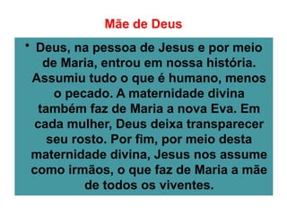 Mãe de Deus
• Deus, na pessoa de Jesus e por meio
de Maria, entrou em nossa história.
Assumiu tudo o que é humano, menos
o pecado. A maternidade divina
também faz de Maria a nova Eva. Em
cada mulher, Deus deixa transparecer
seu rosto. Por fim, por meio desta
maternidade divina, Jesus nos assume
como irmãos, o que faz de Maria a mãe
de todos os viventes.
 