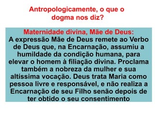 Antropologicamente, o que o
dogma nos diz?
Maternidade divina, Mãe de Deus:
A expressão Mãe de Deus remete ao Verbo
de Deus que, na Encarnação, assumiu a
humildade da condição humana, para
elevar o homem à filiação divina. Proclama
também a nobreza da mulher e sua
altíssima vocação. Deus trata Maria como
pessoa livre e responsável, e não realiza a
Encarnação de seu Filho senão depois de
ter obtido o seu consentimento
 