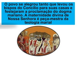 O povo se alegrou tanto que levou os
bispos do Concílio para suas casas e
festejaram a proclamação do dogma
mariano. A maternidade divina de
Nossa Senhora é peça-mestra da
teologia marial
 