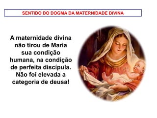 SENTIDO DO DOGMA DA MATERNIDADE DIVINA
A maternidade divina
não tirou de Maria
sua condição
humana, na condição
de perfeita discípula.
Não foi elevada a
categoria de deusa!
 
