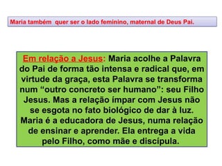 Maria também quer ser o lado feminino, maternal de Deus Pai.
Em relação a Jesus: Maria acolhe a Palavra
do Pai de forma tão intensa e radical que, em
virtude da graça, esta Palavra se transforma
num “outro concreto ser humano”: seu Filho
Jesus. Mas a relação ímpar com Jesus não
se esgota no fato biológico de dar à luz.
Maria é a educadora de Jesus, numa relação
de ensinar e aprender. Ela entrega a vida
pelo Filho, como mãe e discípula.
 