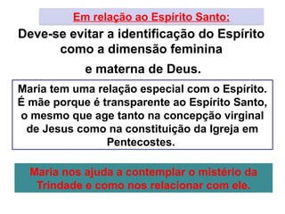 Em relação ao Espírito Santo:
Deve-se evitar a identificação do Espírito
como a dimensão feminina
e materna de Deus.
Maria tem uma relação especial com o Espírito.
É mãe porque é transparente ao Espírito Santo,
o mesmo que age tanto na concepção virginal
de Jesus como na constituição da Igreja em
Pentecostes.
Maria nos ajuda a contemplar o mistério da
Trindade e como nos relacionar com ele.
 