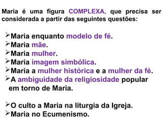Maria é uma figura COMPLEXA, que precisa ser
considerada a partir das seguintes questões:
Maria enquanto modelo de fé.
Maria mãe.
Maria mulher.
Maria imagem simbólica.
Maria a mulher histórica e a mulher da fé.
A ambiguidade da religiosidade popular
em torno de Maria.
O culto a Maria na liturgia da Igreja.
Maria no Ecumenismo.
 