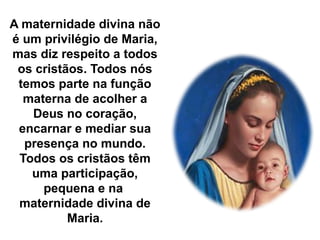 A maternidade divina não
é um privilégio de Maria,
mas diz respeito a todos
os cristãos. Todos nós
temos parte na função
materna de acolher a
Deus no coração,
encarnar e mediar sua
presença no mundo.
Todos os cristãos têm
uma participação,
pequena e na
maternidade divina de
Maria.
 