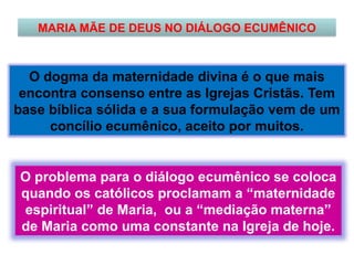 MARIA MÃE DE DEUS NO DIÁLOGO ECUMÊNICO
O dogma da maternidade divina é o que mais
encontra consenso entre as Igrejas Cristãs. Tem
base bíblica sólida e a sua formulação vem de um
concílio ecumênico, aceito por muitos.
O problema para o diálogo ecumênico se coloca
quando os católicos proclamam a “maternidade
espiritual” de Maria, ou a “mediação materna”
de Maria como uma constante na Igreja de hoje.
 