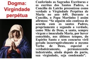 Dogma:
Virgindade
perpétua
Conferindo as Sagradas Escrituras e
os escritos dos Santos Padres, o
Concílio de Latrão preconizou como
verdade a Virgindade Perpétua de
Maria no ano 649. Durante o
Concílio, o Papa Martinho I assim
afirmou: “Se alguém não confessa de
acordo com os santos Padres,
propriamente e segundo a verdade,
como Mãe de Deus, a santa, sempre
virgem e imaculada Maria, por haver
concebido, nos últimos tempos, do
Espírito Santo e sem concurso viril
gerado incorruptivelmente o mesmo
Verbo de Deus, especial e
verdadeiramente, permanecendo
indestruída, ainda depois do parto,
sua virgindade, seja condenado”.
 