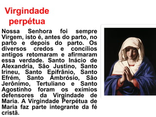 Virgindade
perpétua
Nossa Senhora foi sempre
Virgem, isto é, antes do parto, no
parto e depois do parto. Os
diversos credos e concílios
antigos retomaram e afirmaram
essa verdade. Santo Inácio de
Alexandria, São Justino, Santo
Irineu, Santo Epifrânio, Santo
Efrém, Santo Ambrósio, São
Jerônimo, Tertuliano e Santo
Agostinho foram os exímios
defensores da Virgindade de
Maria. A Virgindade Perpétua de
Maria faz parte integrante da fé
cristã.
 