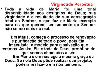 Virgindade Perpétua
• Toda a vida de Maria foi uma total
disponibilidade aos desígnios de Deus; sua
virgindade é o resultado de sua consagração
total ao Senhor, o que faz de Maria exemplo
para os que querem ser somente do Senhor,
não sendo mais do mal.
Em Maria, começa o processo de renovação
e purificação de todo o povo, pois Ela,
imaculada, é modelo para a salvação que
teremos. Assim, Ela é toda de Deus, protótipo do
que somos chamados a ser.
Em Maria e em nós age a mesma graça de
Deus. Se nela Deus pôde realizar seu projeto,
poderá realizá-lo em nós também.
 