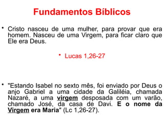 Fundamentos Bíblicos
• Cristo nasceu de uma mulher, para provar que era
homem. Nasceu de uma Virgem, para ficar claro que
Ele era Deus.
• Lucas 1,26-27
• "Estando Isabel no sexto mês, foi enviado por Deus o
anjo Gabriel a uma cidade da Galiléia, chamada
Nazaré, a uma virgem desposada com um varão,
chamado José, da casa de Davi. E o nome da
Virgem era Maria" (Lc 1,26-27).
 
