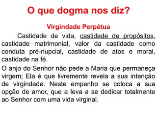 O que dogma nos diz?
Virgindade Perpétua
Castidade de vida, castidade de propósitos,
castidade matrimonial, valor da castidade como
conduta pré-nupcial, castidade de atos e moral,
castidade na fé.
O anjo do Senhor não pede a Maria que permaneça
virgem; Ela é que livremente revela a sua intenção
de virgindade. Neste empenho se coloca a sua
opção de amor, que a leva a se dedicar totalmente
ao Senhor com uma vida virginal.
 