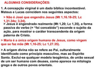 ALGUMAS CONSIDERAÇÕES:
1. A concepção virginal é um dado bíblico incontestável.
Mateus e Lucas coincidem nos seguintes aspectos:
> Não é José que engendra Jesus (Mt 1,16.18-25; Lc
1,31.34s; 3,24).
> Jesus é engendrado realmente (Mt 1,20; Lc 1,35), a forma
passiva do verbo (= “foi concebido”) esconde o sujeito da
ação, para mostrar o caráter transcendente da origem
paterna de Cristo.
> Maria é a única origem humana de Jesus, como virgem
que se faz mãe (Mt 1,16-25; Lc 1,27.35).
> A origem divina não se refere ao Pai, culturalmente
identificado como princípio masculino, mas ao Espírito
Santo. Exclui-se qualquer modelo teogâmico, de união sexual
de um ser humano com deuses, como aparece na mitologia
grega e de outros povos orientais.
 