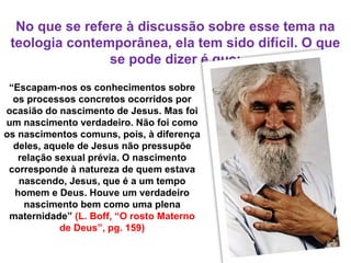 No que se refere à discussão sobre esse tema na
teologia contemporânea, ela tem sido difícil. O que
se pode dizer é que:
“Escapam-nos os conhecimentos sobre
os processos concretos ocorridos por
ocasião do nascimento de Jesus. Mas foi
um nascimento verdadeiro. Não foi como
os nascimentos comuns, pois, à diferença
deles, aquele de Jesus não pressupõe
relação sexual prévia. O nascimento
corresponde à natureza de quem estava
nascendo, Jesus, que é a um tempo
homem e Deus. Houve um verdadeiro
nascimento bem como uma plena
maternidade” (L. Boff, “O rosto Materno
de Deus”, pg. 159)
 