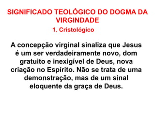 SIGNIFICADO TEOLÓGICO DO DOGMA DA
VIRGINDADE
1. Cristológico
A concepção virginal sinaliza que Jesus
é um ser verdadeiramente novo, dom
gratuito e inexigível de Deus, nova
criação no Espírito. Não se trata de uma
demonstração, mas de um sinal
eloquente da graça de Deus.
 