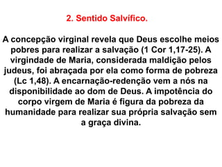 2. Sentido Salvífico.
A concepção virginal revela que Deus escolhe meios
pobres para realizar a salvação (1 Cor 1,17-25). A
virgindade de Maria, considerada maldição pelos
judeus, foi abraçada por ela como forma de pobreza
(Lc 1,48). A encarnação-redenção vem a nós na
disponibilidade ao dom de Deus. A impotência do
corpo virgem de Maria é figura da pobreza da
humanidade para realizar sua própria salvação sem
a graça divina.
 