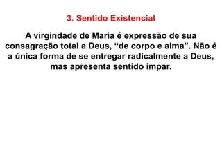 3. Sentido Existencial
A virgindade de Maria é expressão de sua
consagração total a Deus, “de corpo e alma”. Não é
a única forma de se entregar radicalmente a Deus,
mas apresenta sentido ímpar.
 