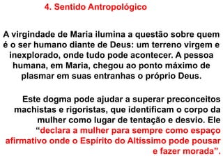 4. Sentido Antropológico
A virgindade de Maria ilumina a questão sobre quem
é o ser humano diante de Deus: um terreno virgem e
inexplorado, onde tudo pode acontecer. A pessoa
humana, em Maria, chegou ao ponto máximo de
plasmar em suas entranhas o próprio Deus.
Este dogma pode ajudar a superar preconceitos
machistas e rigoristas, que identificam o corpo da
mulher como lugar de tentação e desvio. Ele
“declara a mulher para sempre como espaço
afirmativo onde o Espírito do Altíssimo pode pousar
e fazer morada”.
 