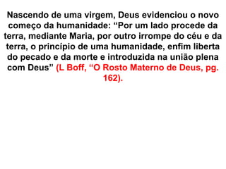 Nascendo de uma virgem, Deus evidenciou o novo
começo da humanidade: “Por um lado procede da
terra, mediante Maria, por outro irrompe do céu e da
terra, o princípio de uma humanidade, enfim liberta
do pecado e da morte e introduzida na união plena
com Deus” (L Boff, “O Rosto Materno de Deus, pg.
162).
 