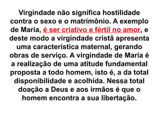 Virgindade não significa hostilidade
contra o sexo e o matrimônio. A exemplo
de Maria, é ser criativo e fértil no amor, e
deste modo a virgindade cristã apresenta
uma característica maternal, gerando
obras de serviço. A virgindade de Maria é
a realização de uma atitude fundamental
proposta a todo homem, isto é, a da total
disponibilidade e acolhida. Nessa total
doação a Deus e aos irmãos é que o
homem encontra a sua libertação.
 