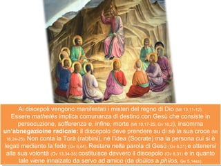 Ai discepoli vengono manifestati i misteri del regno di Dio  (Mt 13,11-12). Essere  mathetés  implica comunanza di destino con Gesù che consiste in persecuzione, sofferenza e, infine, morte  (Mt 10,17-25; Gv 16,2 ), insomma  un’abnegazioíne radicale:  il discepolo deve prendere su di sé la sua croce  (Mt 16,24-25).  Non conta la Torà (rabbini), né l’idea (Socrate) ma la persona cui si è legati mediante la fede  (Gv 6,64).  Restare nella parola di Gesù  (Gv 8,31)  e attenersi alla sua volontà  (Gv 13,34-35)  costituisce davvero il discepolo  (Gv 8,31)  e in quanto tale viene innalzato da servo ad amico (da  doūlos  a  phílos ,  Gv 5,14ss). 