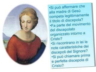 Si può affermare che alla madre di Gesù competa legittimamente il titolo di discepola?  Fa parte del movimento del discepolato organizzato intorno a Cristo?  Si riscontrano in lei le note caratteristiche dei discepoli del Signore? Si può chiamare prima e perfetta discepola di Cristo? 