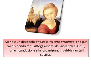 Maria è un discepolo  atipico  e insieme  archetipo , che pur condividendo tanti atteggiamenti dei discepoli di Gesù, non è riconducibile alla loro misura: indubbiamente li supera.  
