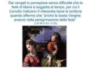 Dai vangeli si percepisce senza difficoltà che la fede di Maria è soggetta al tempo, per cui il Concilio Vaticano II interpreta bene la scrittura quando afferma che “anche la beata Vergine avanzò nella peregrinazione della fede”  ( LG 58 in EV 1/132) 