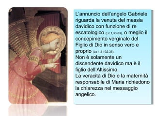 L’annuncio dell’angelo Gabriele riguarda la venuta del messia davidico con funzione di re escatologico  (Lc 1,30-33),  o meglio il concepimento verginale del Figlio di Dio in senso vero e proprio  (Lc 1,31-32.35). Non è solamente un discendente davidico ma è il figlio dell’Altissimo. La veracità di Dio e la maternità responsabile di Maria richiedono la chiarezza nel messaggio angelico. 