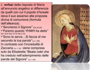 L’  enfasi  della risposta di Maria all’annuncio angelico si differenzia da quelli con cui il popolo d’Isreale dava il suo assenso alla proposta divina di comunione (formula dell’alleanza) .  “ Serviremo il Signore”  (Gs 24,24)  “ Faremo quanto YHWH ha detto”  (Es 19,8; Esd 10,12; Ne 5,12) “ Sono la serva…Si faccia di me secondo la tua parola”   (Lc 1,38). In contrasto con l’incredulità di Zaccaria  (Lc 1,18)  viene compresa solo da Elisabetta “Beata colei che ha creduto nell’adempimento delle parole del Signore”  (Lc 1,45)  