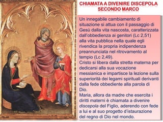 Un innegabile cambiamento di situazione si attua con il passaggio di Gesù dalla vita nascosta, caratterizzata dall’obbedienza ai genitori (Lc 2,51) alla vita pubblica nella quale egli rivendica la propria indipendenza preannunciata nel ritrovamento al tempio (Lc 2,49). Cristo si libera dalla stretta materna per dedicarsi alla sua vocazione messianica e impartisce la lezione sulla superiorità dei legami spirituali derivanti dalla fede obbediente alla parola di Dio. Maria, allora da madre che esercita i diritti materni è chiamata a divenire  discepola  del Figlio, aderendo con fede a lui e al suo progetto d’istaurazione del regno di Dio nel mondo. 